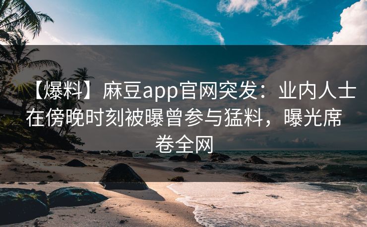 【爆料】麻豆app官网突发：业内人士在傍晚时刻被曝曾参与猛料，曝光席卷全网