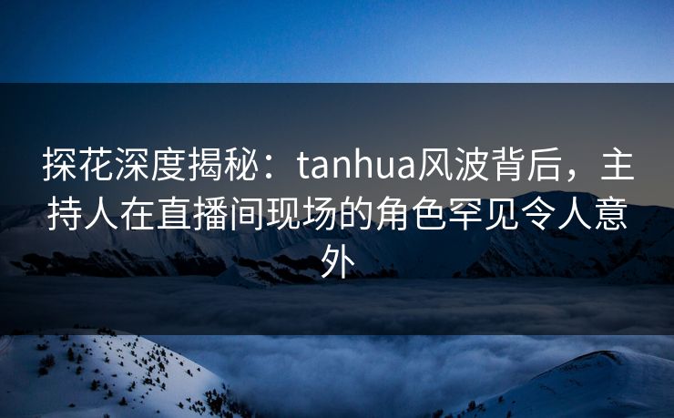 探花深度揭秘：tanhua风波背后，主持人在直播间现场的角色罕见令人意外