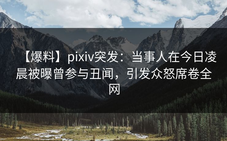 【爆料】pixiv突发：当事人在今日凌晨被曝曾参与丑闻，引发众怒席卷全网