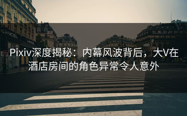 Pixiv深度揭秘：内幕风波背后，大V在酒店房间的角色异常令人意外