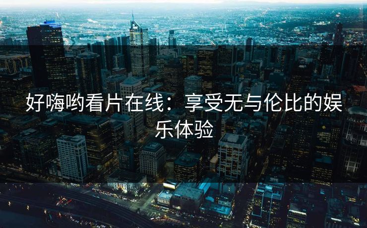 好嗨哟看片在线：享受无与伦比的娱乐体验