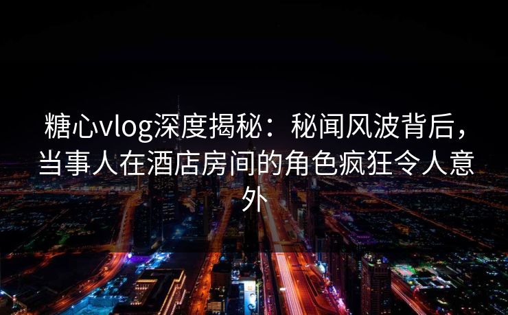 糖心vlog深度揭秘：秘闻风波背后，当事人在酒店房间的角色疯狂令人意外