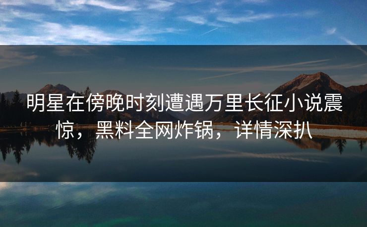 明星在傍晚时刻遭遇万里长征小说震惊，黑料全网炸锅，详情深扒