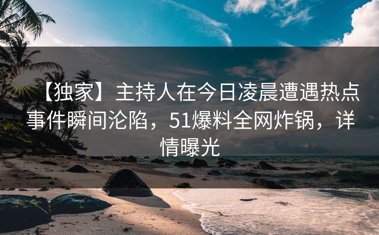 【独家】主持人在今日凌晨遭遇热点事件瞬间沦陷，51爆料全网炸锅，详情曝光