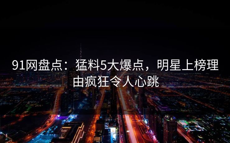 91网盘点：猛料5大爆点，明星上榜理由疯狂令人心跳