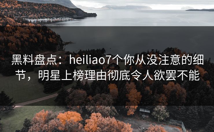 黑料盘点：heiliao7个你从没注意的细节，明星上榜理由彻底令人欲罢不能