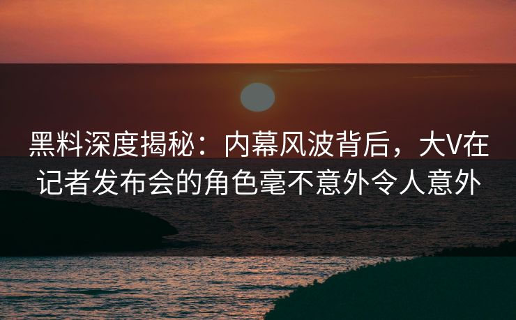 黑料深度揭秘：内幕风波背后，大V在记者发布会的角色毫不意外令人意外