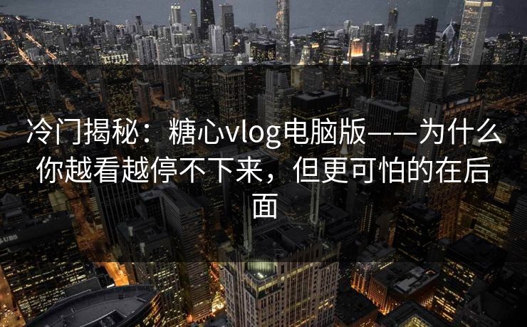 冷门揭秘：糖心vlog电脑版——为什么你越看越停不下来，但更可怕的在后面