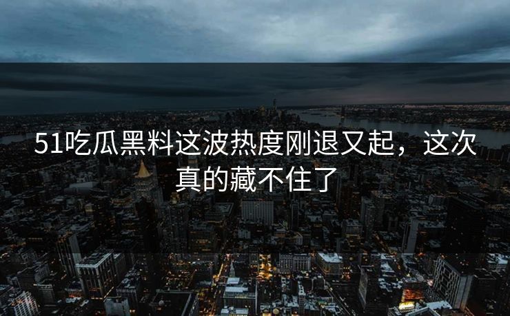 51吃瓜黑料这波热度刚退又起，这次真的藏不住了