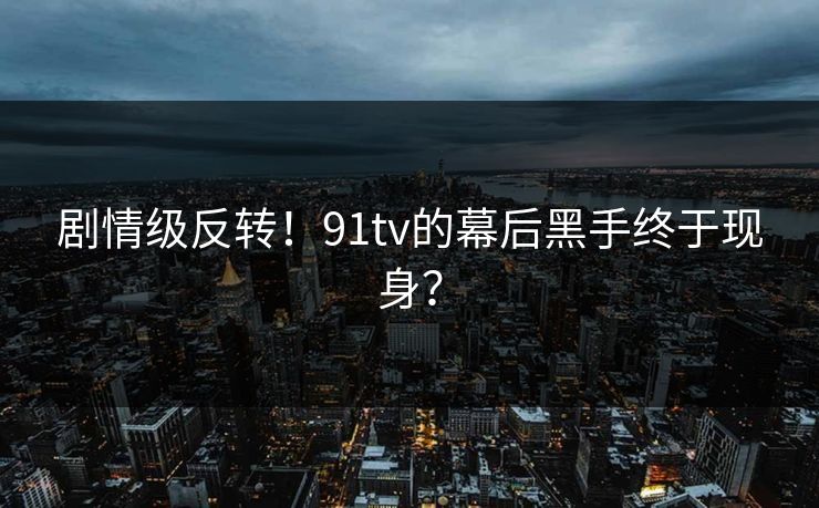 剧情级反转！91tv的幕后黑手终于现身？
