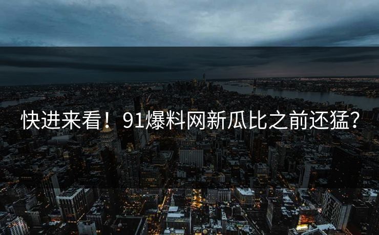 快进来看！91爆料网新瓜比之前还猛？