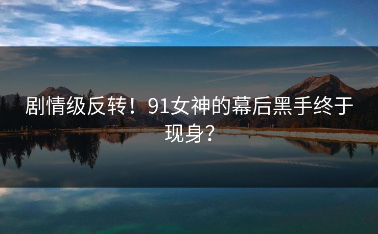 剧情级反转！91女神的幕后黑手终于现身？