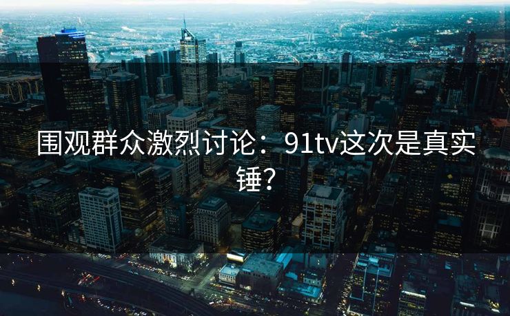 围观群众激烈讨论：91tv这次是真实锤？