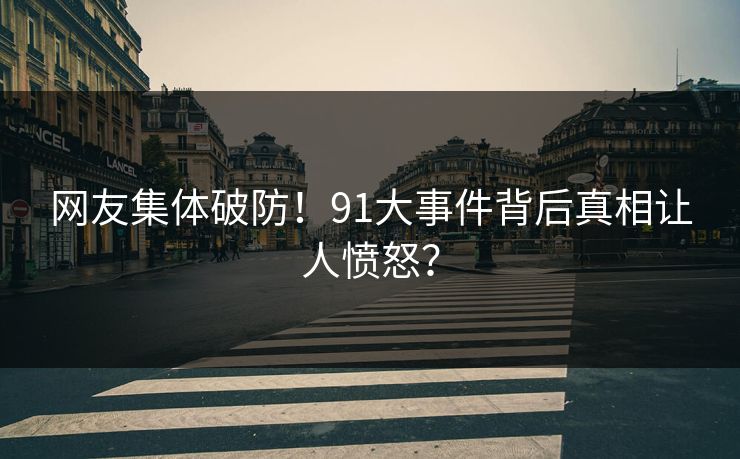 网友集体破防！91大事件背后真相让人愤怒？