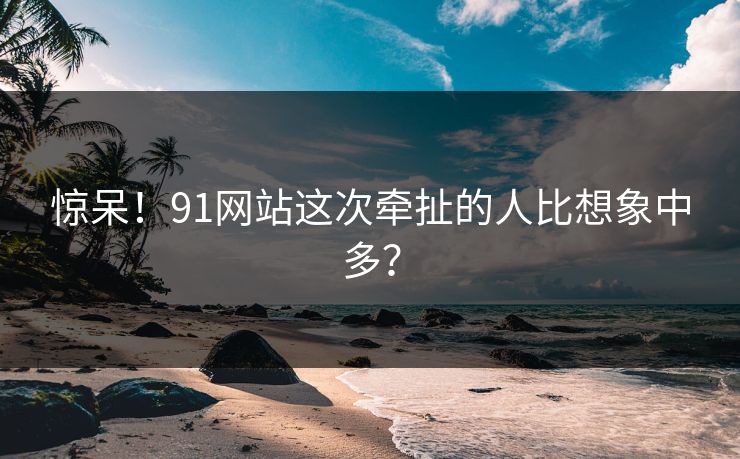 惊呆！91网站这次牵扯的人比想象中多？