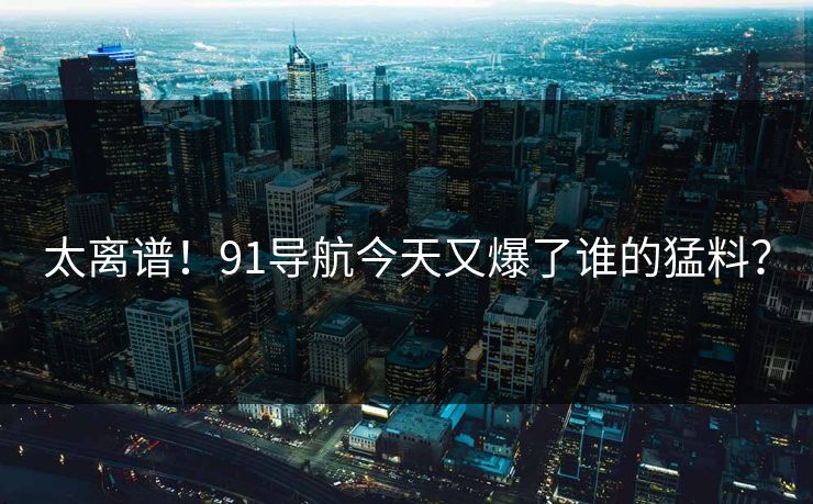 太离谱！91导航今天又爆了谁的猛料？
