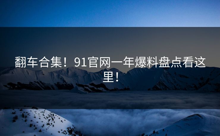 翻车合集！91官网一年爆料盘点看这里！