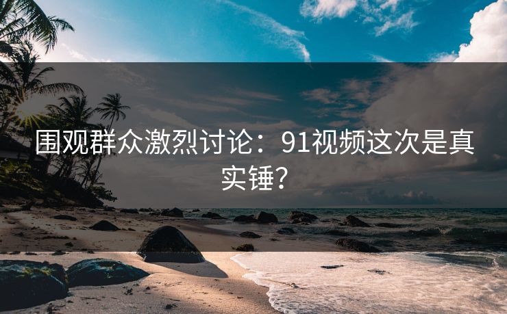 围观群众激烈讨论：91视频这次是真实锤？
