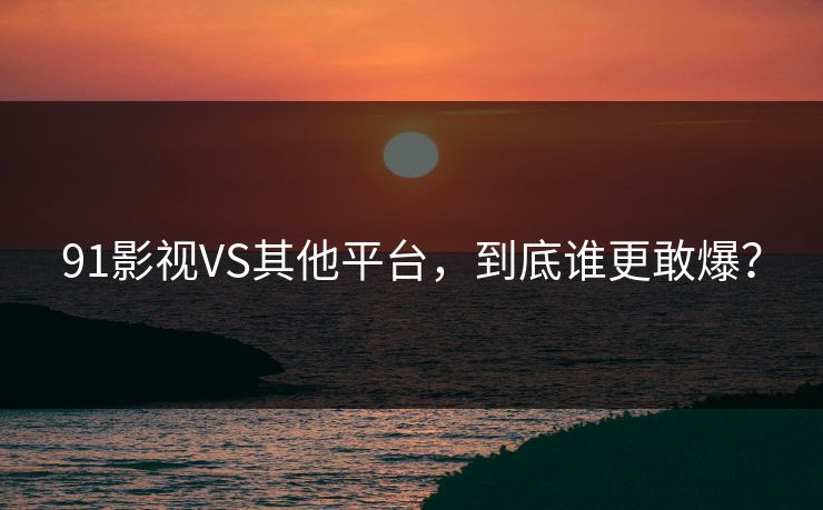 91影视VS其他平台，到底谁更敢爆？