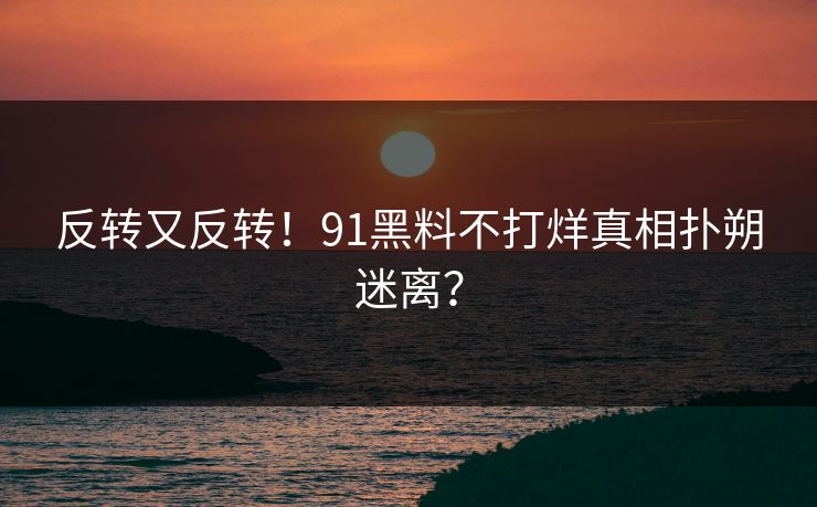 反转又反转！91黑料不打烊真相扑朔迷离？