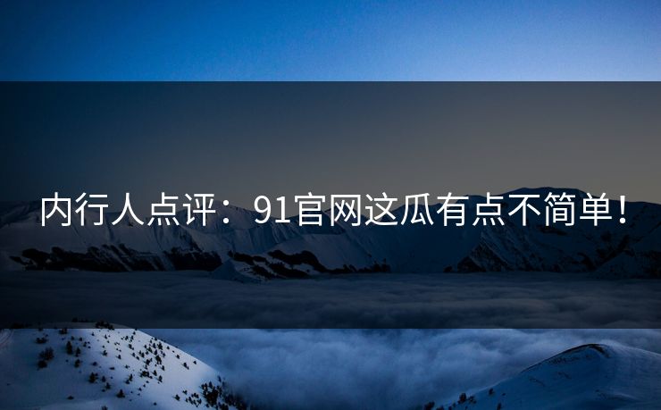 内行人点评：91官网这瓜有点不简单！