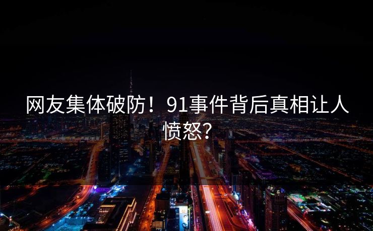网友集体破防！91事件背后真相让人愤怒？