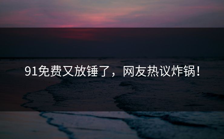 91免费又放锤了，网友热议炸锅！