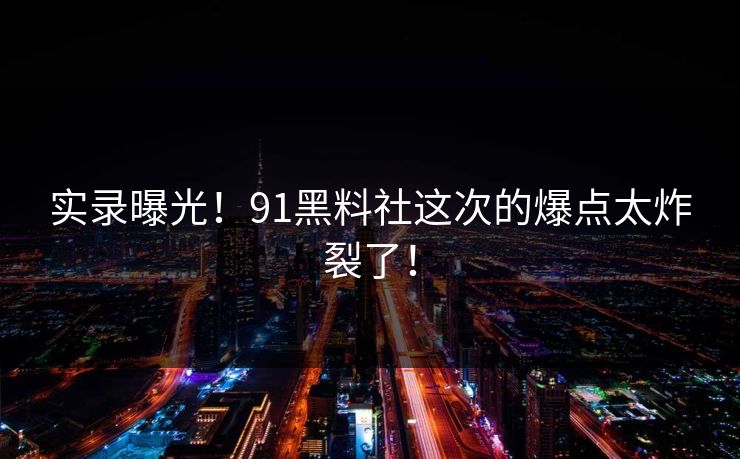 实录曝光！91黑料社这次的爆点太炸裂了！