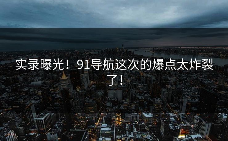 实录曝光！91导航这次的爆点太炸裂了！