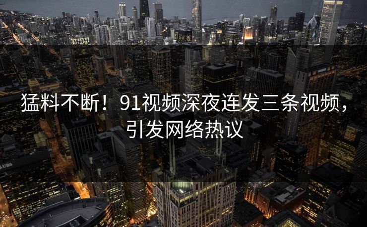猛料不断！91视频深夜连发三条视频，引发网络热议