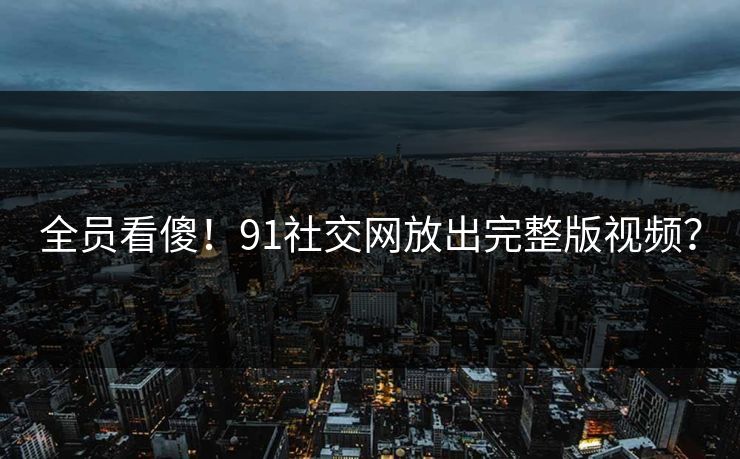 全员看傻！91社交网放出完整版视频？