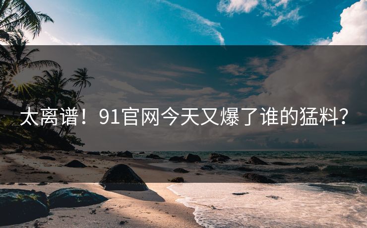 太离谱！91官网今天又爆了谁的猛料？