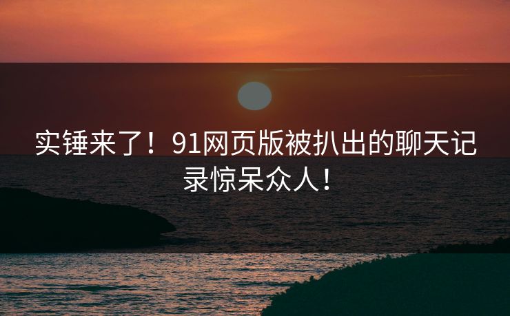 实锤来了！91网页版被扒出的聊天记录惊呆众人！