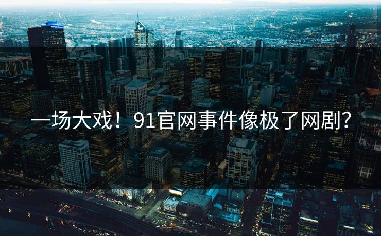 一场大戏！91官网事件像极了网剧？