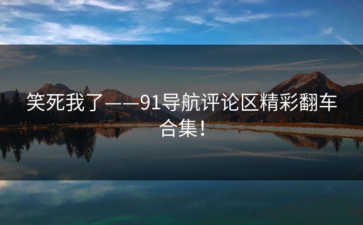 笑死我了——91导航评论区精彩翻车合集！