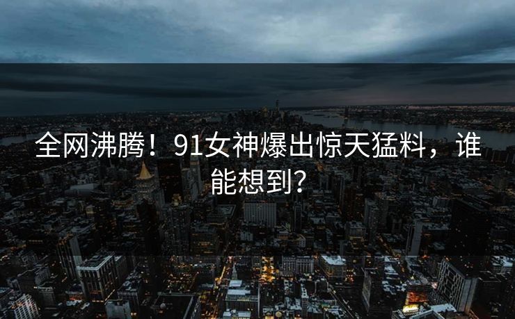 全网沸腾！91女神爆出惊天猛料，谁能想到？