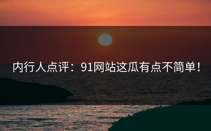 内行人点评：91网站这瓜有点不简单！