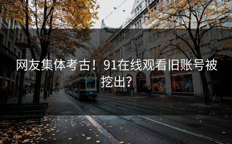 网友集体考古！91在线观看旧账号被挖出？
