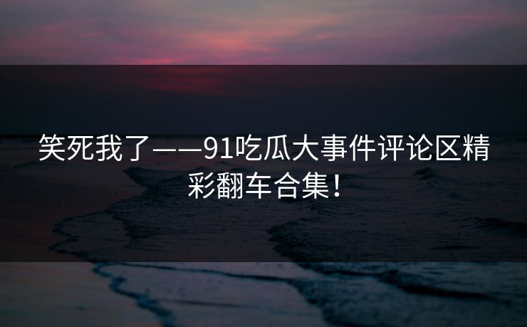 笑死我了——91吃瓜大事件评论区精彩翻车合集！