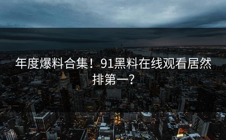 年度爆料合集！91黑料在线观看居然排第一？
