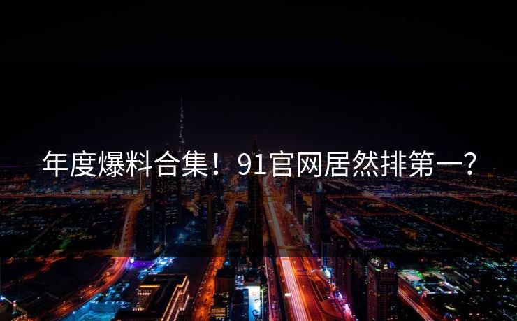 年度爆料合集！91官网居然排第一？