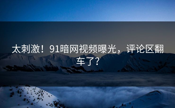 太刺激！91暗网视频曝光，评论区翻车了？