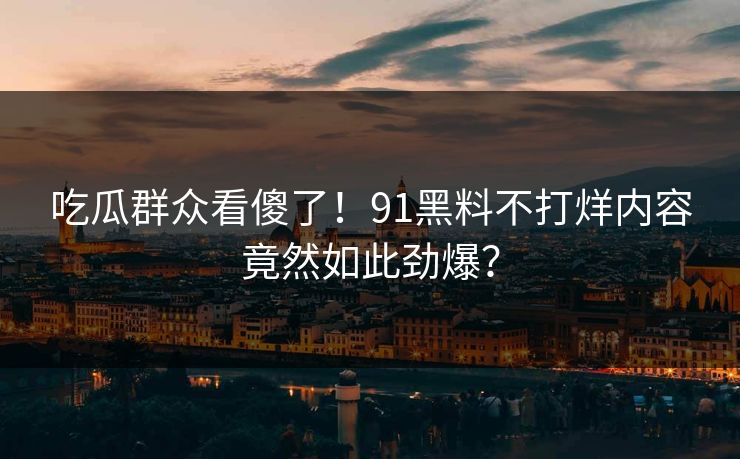 吃瓜群众看傻了！91黑料不打烊内容竟然如此劲爆？