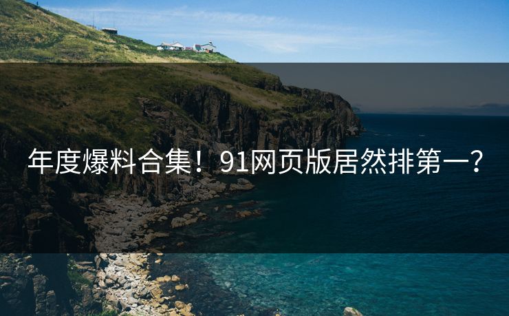 年度爆料合集！91网页版居然排第一？