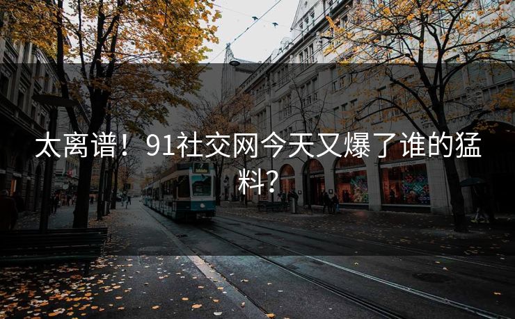 太离谱！91社交网今天又爆了谁的猛料？