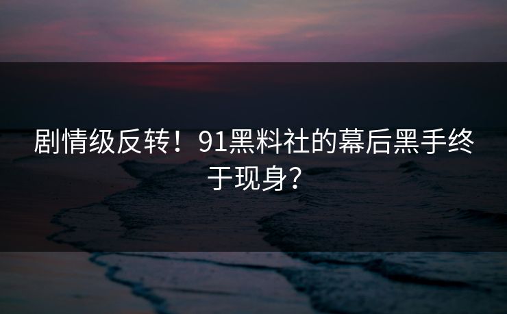 剧情级反转！91黑料社的幕后黑手终于现身？