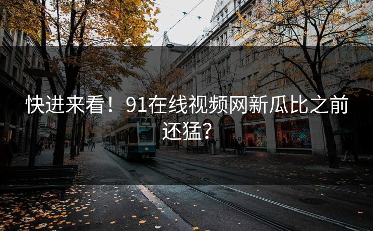 快进来看！91在线视频网新瓜比之前还猛？