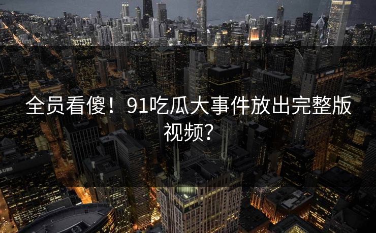 全员看傻！91吃瓜大事件放出完整版视频？