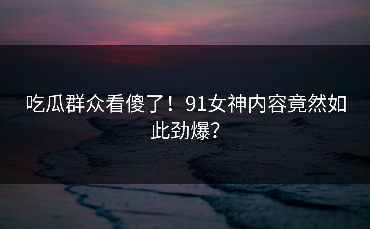 吃瓜群众看傻了！91女神内容竟然如此劲爆？