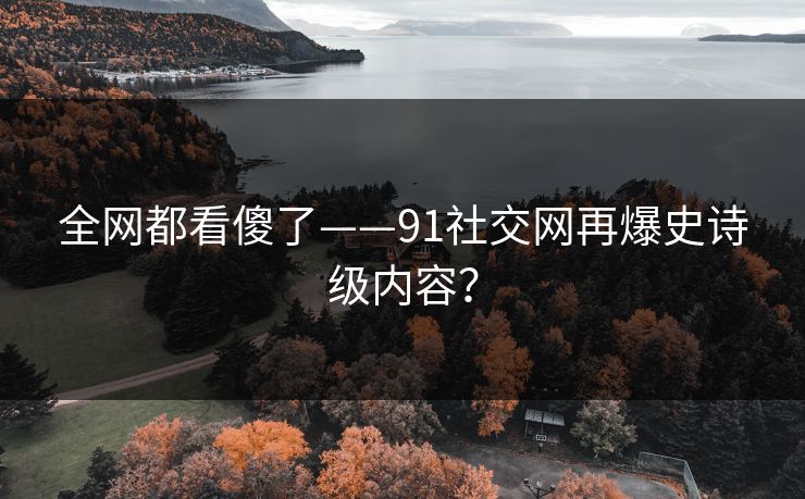 全网都看傻了——91社交网再爆史诗级内容？